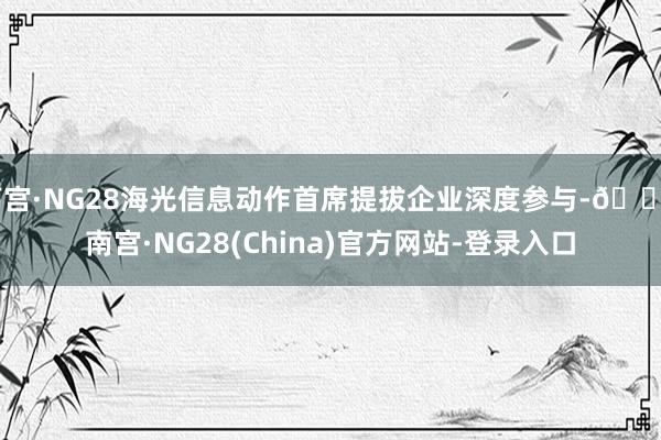 南宫·NG28海光信息动作首席提拔企业深度参与-🔥南宫·NG28(China)官方网站-登录入口
