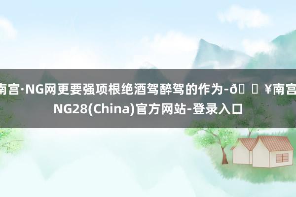 南宫·NG网更要强项根绝酒驾醉驾的作为-🔥南宫·NG28(China)官方网站-登录入口
