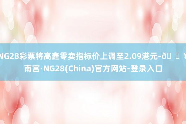 NG28彩票将高鑫零卖指标价上调至2.09港元-🔥南宫·NG28(China)官方网站-登录入口