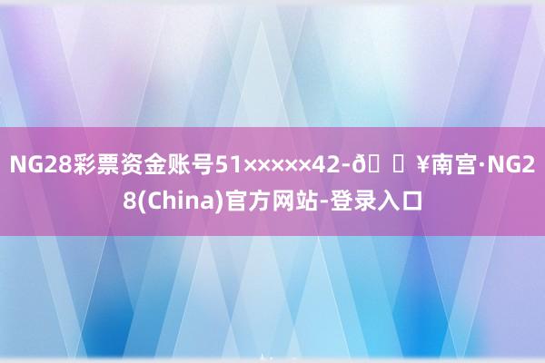 NG28彩票资金账号51×××××42-🔥南宫·NG28(China)官方网站-登录入口