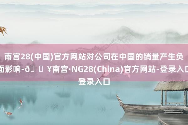 南宫28(中国)官方网站对公司在中国的销量产生负面影响-🔥南宫·NG28(China)官方网站-登录