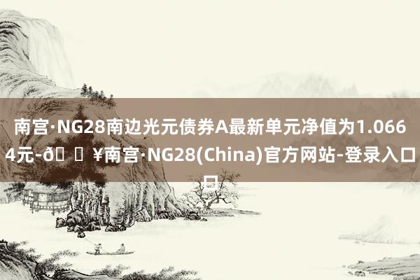 南宫·NG28南边光元债券A最新单元净值为1.0664元-🔥南宫·NG28(China)官方网站-登录入口