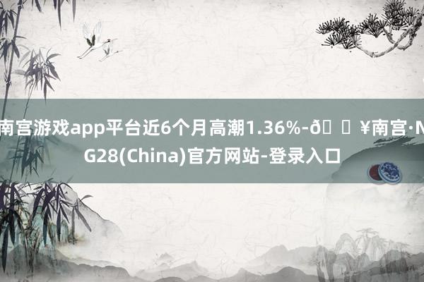 南宫游戏app平台近6个月高潮1.36%-🔥南宫·NG28(China)官方网站-登录入口