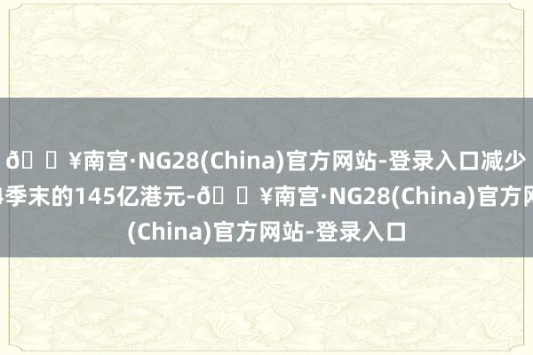 🔥南宫·NG28(China)官方网站-登录入口减少至2024年第4季末的145亿港元-🔥南宫·NG