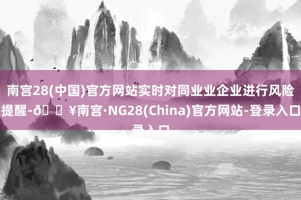 南宫28(中国)官方网站实时对同业业企业进行风险提醒-🔥南宫·NG28(China)官方网站-登录入