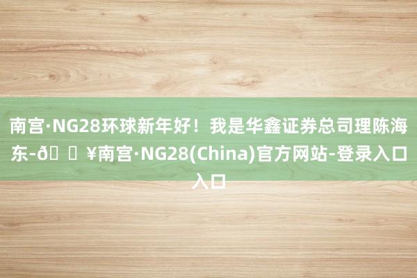 南宫·NG28环球新年好！我是华鑫证券总司理陈海东-🔥南宫·NG28(China)官方网站-登录入口