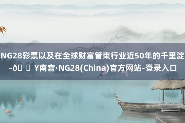 NG28彩票以及在全球财富管束行业近50年的千里淀-🔥南宫·NG28(China)官方网站-登录入口