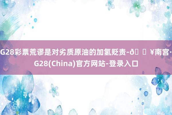 NG28彩票荒谬是对劣质原油的加氢贬责-🔥南宫·NG28(China)官方网站-登录入口