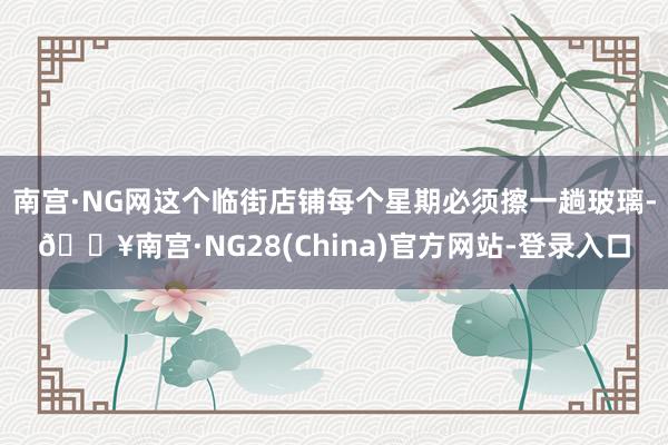 南宫·NG网这个临街店铺每个星期必须擦一趟玻璃-🔥南宫·NG28(China)官方网站-登录入口