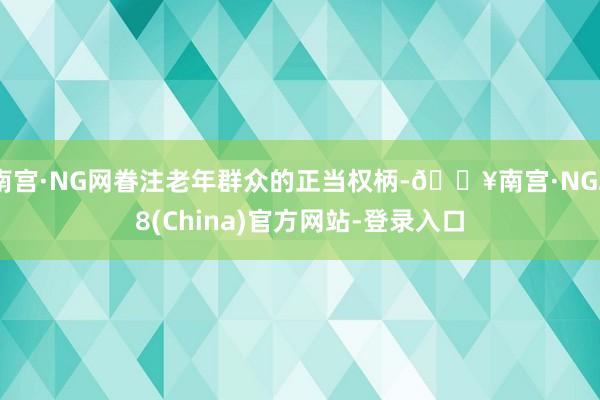 南宫·NG网眷注老年群众的正当权柄-🔥南宫·NG28(China)官方网站-登录入口