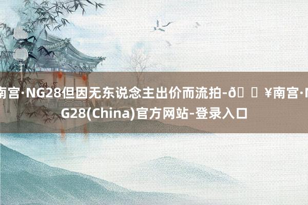 南宫·NG28但因无东说念主出价而流拍-🔥南宫·NG28(China)官方网站-登录入口