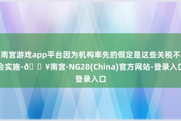南宫游戏app平台因为机构率先的假定是这些关税不会实施-🔥南宫·NG28(China)官方网站-登录