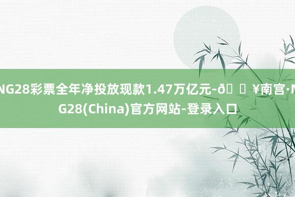 NG28彩票全年净投放现款1.47万亿元-🔥南宫·NG28(China)官方网站-登录入口