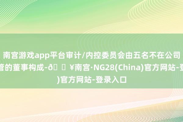 南宫游戏app平台审计/内控委员会由五名不在公司担任高管的董事构成-🔥南宫·NG28(China)官方网站-登录入口
