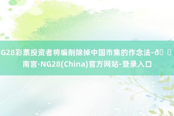 NG28彩票投资者将编削除掉中国市集的作念法-🔥南宫·NG28(China)官方网站-登录入口