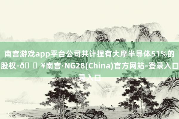 南宫游戏app平台公司共计捏有大摩半导体51%的股权-🔥南宫·NG28(China)官方网站-登录入
