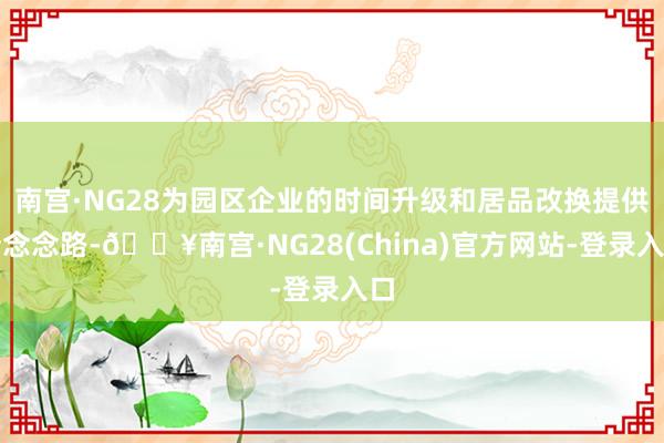 南宫·NG28为园区企业的时间升级和居品改换提供新念念路-🔥南宫·NG28(China)官方网站-登录入口