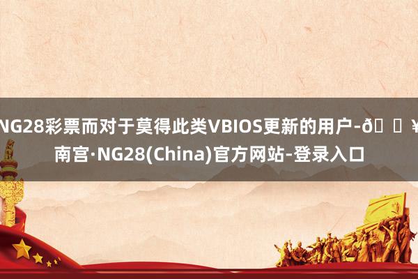 NG28彩票而对于莫得此类VBIOS更新的用户-🔥南宫·NG28(China)官方网站-登录入口