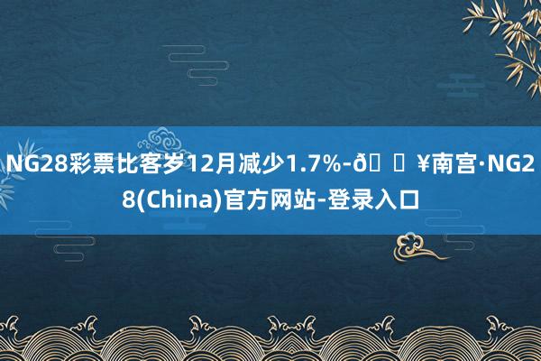 NG28彩票比客岁12月减少1.7%-🔥南宫·NG28(China)官方网站-登录入口
