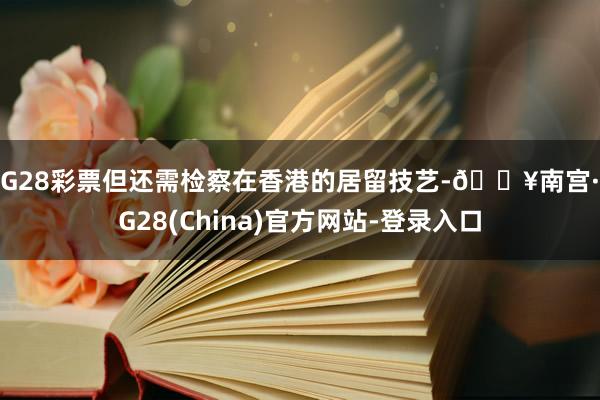 NG28彩票但还需检察在香港的居留技艺-🔥南宫·NG28(China)官方网站-登录入口