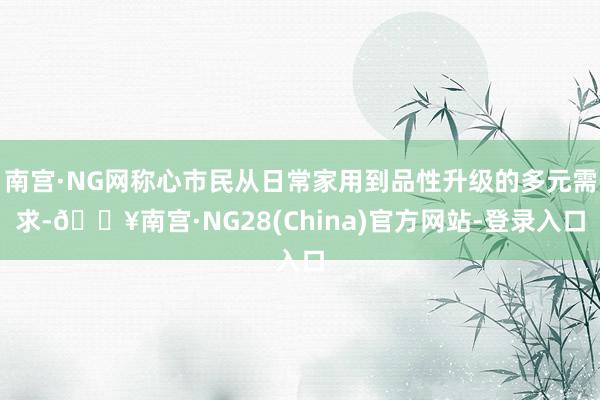 南宫·NG网称心市民从日常家用到品性升级的多元需求-🔥南宫·NG28(China)官方网站-登录入口