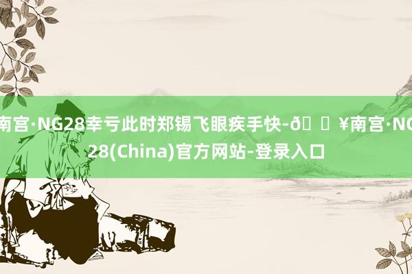 南宫·NG28幸亏此时郑锡飞眼疾手快-🔥南宫·NG28(China)官方网站-登录入口
