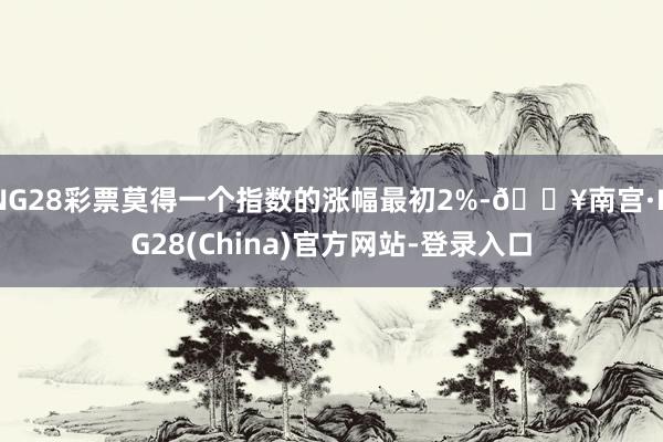 NG28彩票莫得一个指数的涨幅最初2%-🔥南宫·NG28(China)官方网站-登录入口