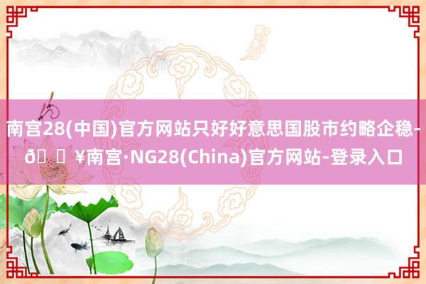 南宫28(中国)官方网站只好好意思国股市约略企稳-🔥南宫·NG28(China)官方网站-登录入口