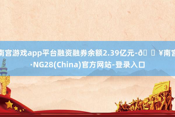 南宫游戏app平台融资融券余额2.39亿元-🔥南宫·NG28(China)官方网站-登录入口