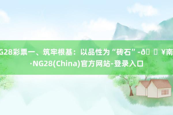 NG28彩票一、筑牢根基：以品性为“砖石”-🔥南宫·NG28(China)官方网站-登录入口