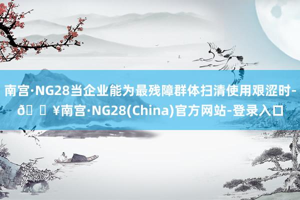 南宫·NG28当企业能为最残障群体扫清使用艰涩时-🔥南宫·NG28(China)官方网站-登录入口