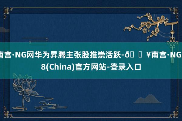 南宫·NG网华为昇腾主张股推崇活跃-🔥南宫·NG28(China)官方网站-登录入口