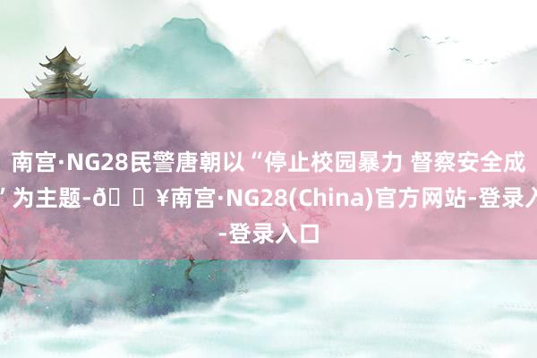 南宫·NG28民警唐朝以“停止校园暴力 督察安全成长”为主题-🔥南宫·NG28(China)官方网站