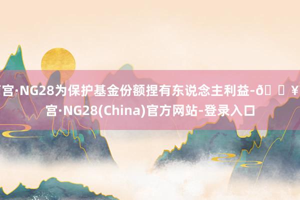 南宫·NG28为保护基金份额捏有东说念主利益-🔥南宫·NG28(China)官方网站-登录入口