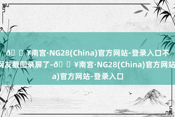 🔥南宫·NG28(China)官方网站-登录入口不外有不少网友截图录屏了-🔥南宫·NG28(Chin