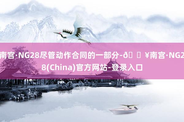 南宫·NG28尽管动作合同的一部分-🔥南宫·NG28(China)官方网站-登录入口