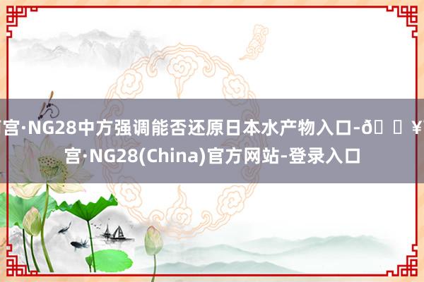 南宫·NG28中方强调能否还原日本水产物入口-🔥南宫·NG28(China)官方网站-登录入口