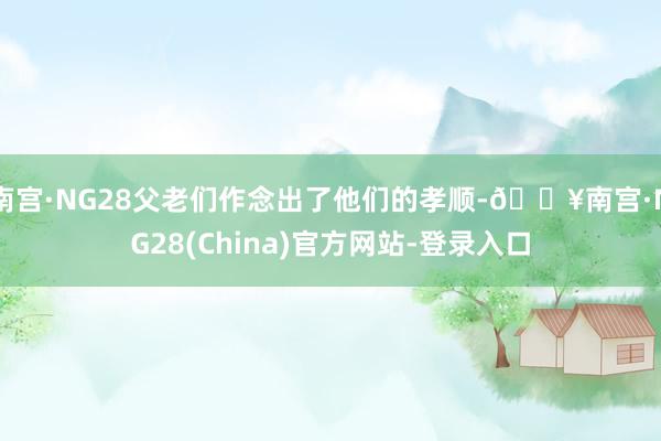 南宫·NG28父老们作念出了他们的孝顺-🔥南宫·NG28(China)官方网站-登录入口