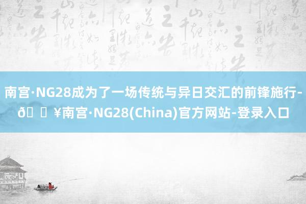 南宫·NG28成为了一场传统与异日交汇的前锋施行-🔥南宫·NG28(China)官方网站-登录入口