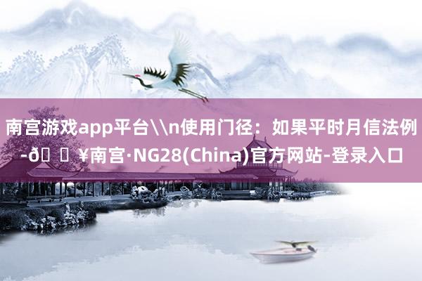 南宫游戏app平台\n使用门径：如果平时月信法例-🔥南宫·NG28(China)官方网站-登录入口