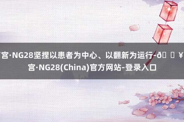 南宫·NG28坚捏以患者为中心、以翻新为运行-🔥南宫·NG28(China)官方网站-登录入口