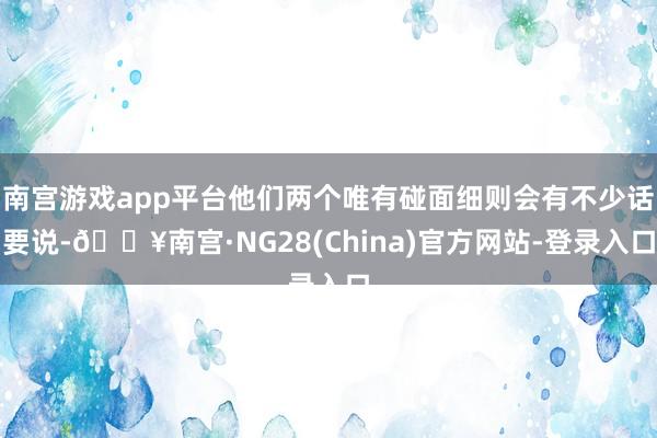 南宫游戏app平台他们两个唯有碰面细则会有不少话要说-🔥南宫·NG28(China)官方网站-登录入