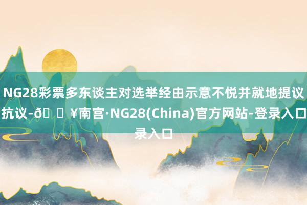 NG28彩票多东谈主对选举经由示意不悦并就地提议抗议-🔥南宫·NG28(China)官方网站-登录入
