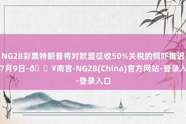 NG28彩票特朗普将对欧盟征收50%关税的恫吓推迟到7月9日-🔥南宫·NG28(China)官方网站