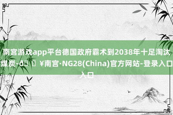 南宫游戏app平台德国政府霸术到2038年十足淘汰煤炭-🔥南宫·NG28(China)官方网站-登录