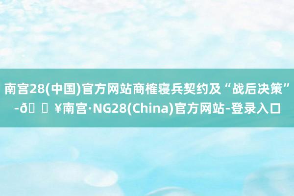 南宫28(中国)官方网站商榷寝兵契约及“战后决策”-🔥南宫·NG28(China)官方网站-登录入口