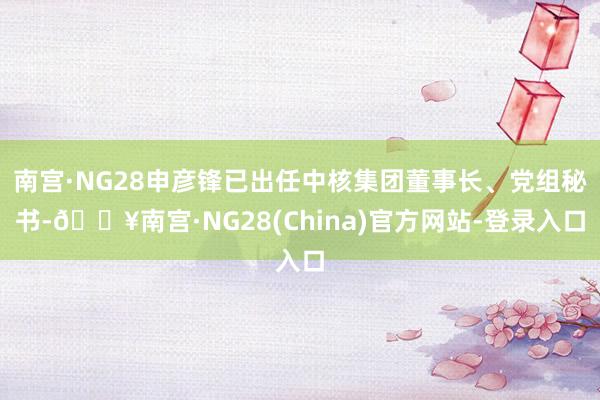 南宫·NG28申彦锋已出任中核集团董事长、党组秘书-🔥南宫·NG28(China)官方网站-登录入口