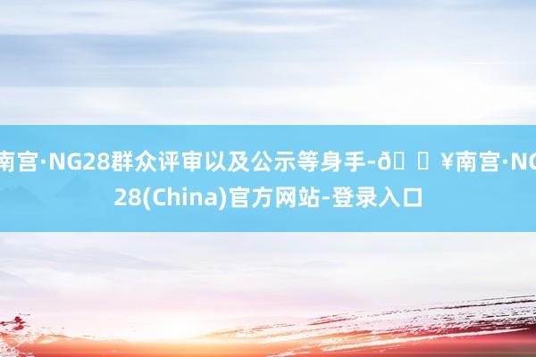 南宫·NG28群众评审以及公示等身手-🔥南宫·NG28(China)官方网站-登录入口