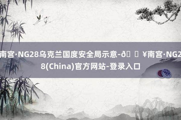 南宫·NG28乌克兰国度安全局示意-🔥南宫·NG28(China)官方网站-登录入口