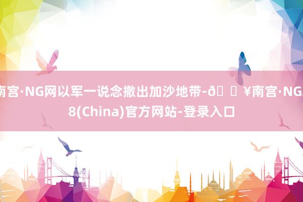 南宫·NG网以军一说念撤出加沙地带-🔥南宫·NG28(China)官方网站-登录入口